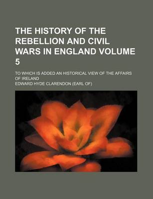 Book cover for The History of the Rebellion and Civil Wars in England Volume 5; To Which Is Added an Historical View of the Affairs of Ireland