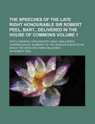 Book cover for The Speeches of the Late Right Honourable Sir Robert Peel, Bart., Delivered in the House of Commons Volume 1; With a General Explanatory Index, and a Brief Chronological Summary of the Various Subjects on Which the Speeches Were Delivered