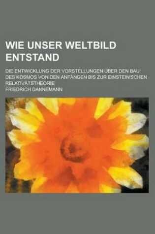 Cover of Wie Unser Weltbild Entstand; Die Entwicklung Der Vorstellungen Uber Den Bau Des Kosmos Von Den Anfangen Bis Zur Einstein'schen Relativatstheorie