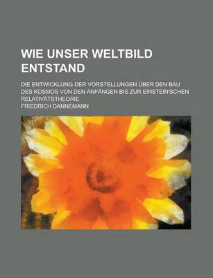 Book cover for Wie Unser Weltbild Entstand; Die Entwicklung Der Vorstellungen Uber Den Bau Des Kosmos Von Den Anfangen Bis Zur Einstein'schen Relativatstheorie