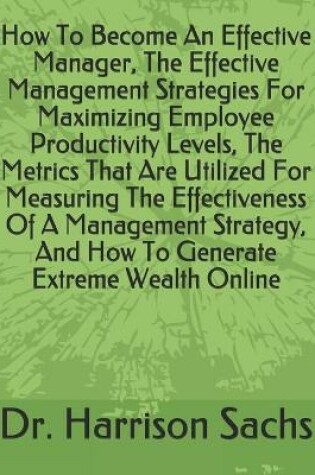 Cover of How To Become An Effective Manager, The Effective Management Strategies For Maximizing Employee Productivity Levels, The Metrics That Are Utilized For Measuring The Effectiveness Of A Management Strategy, And How To Generate Extreme Wealth Online