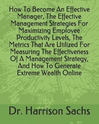 Book cover for How To Become An Effective Manager, The Effective Management Strategies For Maximizing Employee Productivity Levels, The Metrics That Are Utilized For Measuring The Effectiveness Of A Management Strategy, And How To Generate Extreme Wealth Online
