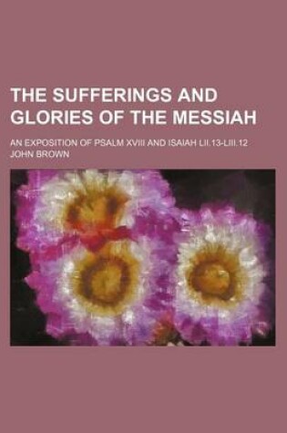 Cover of The Sufferings and Glories of the Messiah; An Exposition of Psalm XVIII and Isaiah LII.13-LIII.12