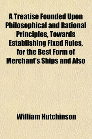 Cover of A Treatise Founded Upon Philosophical and Rational Principles, Towards Establishing Fixed Rules, for the Best Form of Merchant's Ships and Also