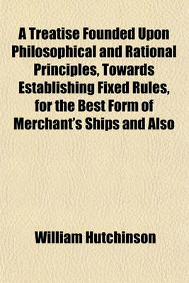 Book cover for A Treatise Founded Upon Philosophical and Rational Principles, Towards Establishing Fixed Rules, for the Best Form of Merchant's Ships and Also
