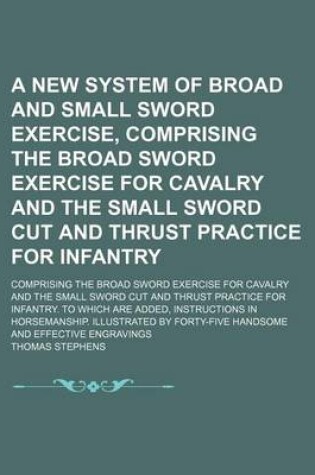 Cover of A New System of Broad and Small Sword Exercise, Comprising the Broad Sword Exercise for Cavalry and the Small Sword Cut and Thrust Practice for Infantry; Comprising the Broad Sword Exercise for Cavalry and the Small Sword Cut and Thrust Practice for Infan