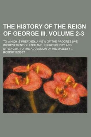 Cover of The History of the Reign of George III. Volume 2-3; To Which Is Prefixed, a View of the Progressive Improvement of England, in Prosperity and Strength, to the Accession of His Majesty