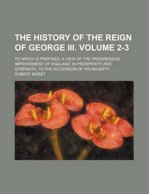 Book cover for The History of the Reign of George III. Volume 2-3; To Which Is Prefixed, a View of the Progressive Improvement of England, in Prosperity and Strength, to the Accession of His Majesty