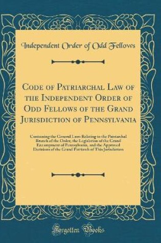 Cover of Code of Patriarchal Law of the Independent Order of Odd Fellows of the Grand Jurisdiction of Pennsylvania: Containing the General Laws Relating to the Patriarchal Branch of the Order, the Legislation of the Grand Encampment of Pennsylvania, and the Approv