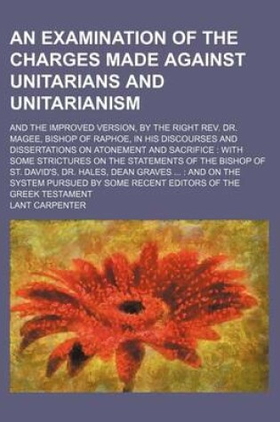 Cover of An Examination of the Charges Made Against Unitarians and Unitarianism; And the Improved Version, by the Right REV. Dr. Magee, Bishop of Raphoe, in His Discourses and Dissertations on Atonement and Sacrifice with Some Strictures on the Statements of the B