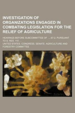 Cover of Investigation of Organizations Engaged in Combating Legislation for the Relief of Agriculture; Hearings Before Subcommittee Of, 67-2, Pursuant to S. Res. 110