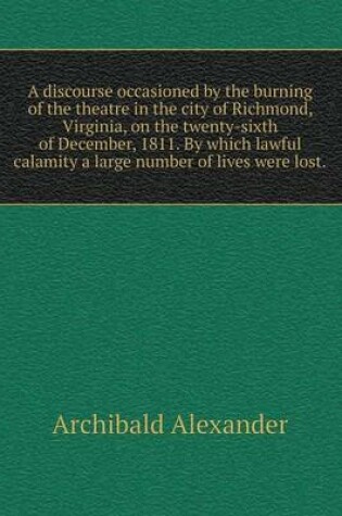 Cover of A discourse occasioned by the burning of the theatre in the city of Richmond, Virginia, on the twenty-sixth of December, 1811. By which lawful calamity a large number of lives were lost