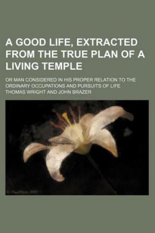 Cover of A Good Life, Extracted from the True Plan of a Living Temple; Or Man Considered in His Proper Relation to the Ordinary Occupations and Pursuits of Life