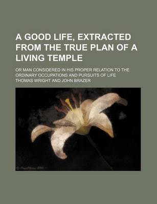 Book cover for A Good Life, Extracted from the True Plan of a Living Temple; Or Man Considered in His Proper Relation to the Ordinary Occupations and Pursuits of Life