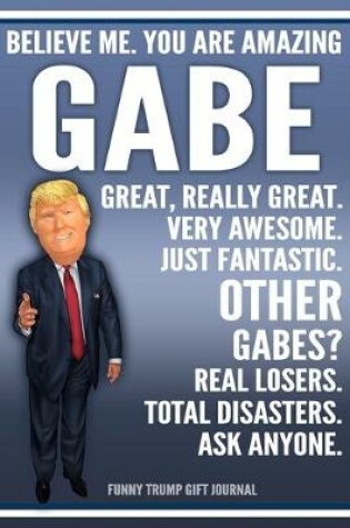 Cover of Funny Trump Journal - Believe Me. You Are Amazing Gabe Great, Really Great. Very Awesome. Just Fantastic. Other Gabes? Real Losers. Total Disasters. Ask Anyone. Funny Trump Gift Journal