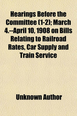 Cover of Hearings Before the Committee (Volume 1-2); March 4.--April 10, 1908 on Bills Relating to Railroad Rates, Car Supply and Train Service