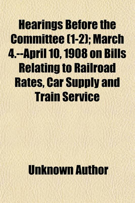 Book cover for Hearings Before the Committee (Volume 1-2); March 4.--April 10, 1908 on Bills Relating to Railroad Rates, Car Supply and Train Service