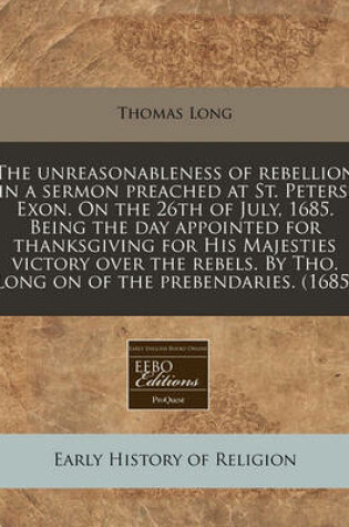 Cover of The Unreasonableness of Rebellion in a Sermon Preached at St. Peters, Exon. on the 26th of July, 1685. Being the Day Appointed for Thanksgiving for His Majesties Victory Over the Rebels. by Tho. Long on of the Prebendaries. (1685)