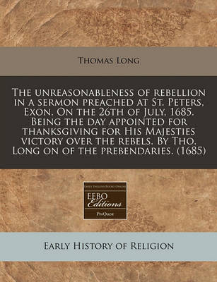 Book cover for The Unreasonableness of Rebellion in a Sermon Preached at St. Peters, Exon. on the 26th of July, 1685. Being the Day Appointed for Thanksgiving for His Majesties Victory Over the Rebels. by Tho. Long on of the Prebendaries. (1685)