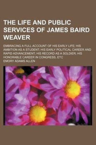 Cover of The Life and Public Services of James Baird Weaver; Embracing a Full Account of His Early Life His Ambition as a Student His Early Political Career and Rapid Advancement His Record as a Soldier His Honorable Career in Congress, Etc