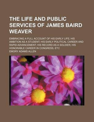 Book cover for The Life and Public Services of James Baird Weaver; Embracing a Full Account of His Early Life His Ambition as a Student His Early Political Career and Rapid Advancement His Record as a Soldier His Honorable Career in Congress, Etc