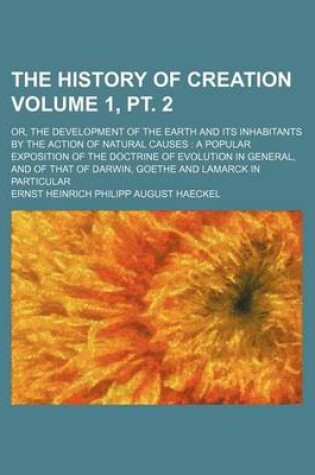 Cover of The History of Creation Volume 1, PT. 2; Or, the Development of the Earth and Its Inhabitants by the Action of Natural Causes a Popular Exposition of the Doctrine of Evolution in General, and of That of Darwin, Goethe and Lamarck in Particular
