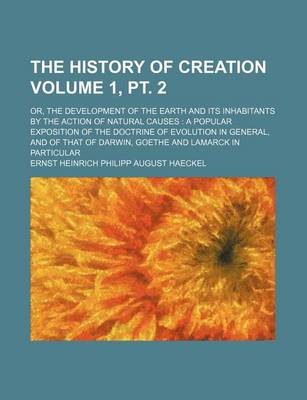 Book cover for The History of Creation Volume 1, PT. 2; Or, the Development of the Earth and Its Inhabitants by the Action of Natural Causes a Popular Exposition of the Doctrine of Evolution in General, and of That of Darwin, Goethe and Lamarck in Particular