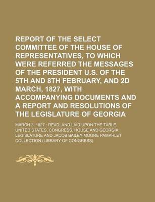 Book cover for Report of the Select Committee of the House of Representatives, to Which Were Referred the Messages of the President U.S. of the 5th and 8th February, and 2D March, 1827, with Accompanying Documents and a Report and Resolutions of the