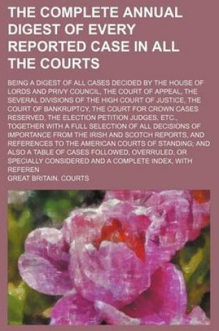 Cover of The Complete Annual Digest of Every Reported Case in All the Courts; Being a Digest of All Cases Decided by the House of Lords and Privy Council, the Court of Appeal, the Several Divisions of the High Court of Justice, the Court of Bankruptcy, the Court for Cr