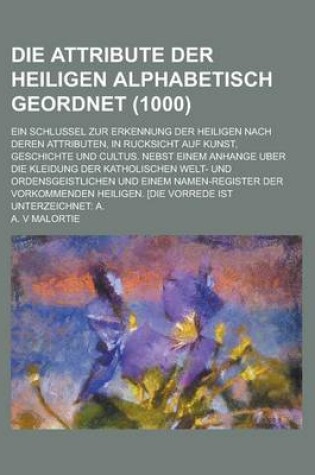 Cover of Die Attribute Der Heiligen Alphabetisch Geordnet; Ein Schlussel Zur Erkennung Der Heiligen Nach Deren Attributen, in Rucksicht Auf Kunst, Geschichte U