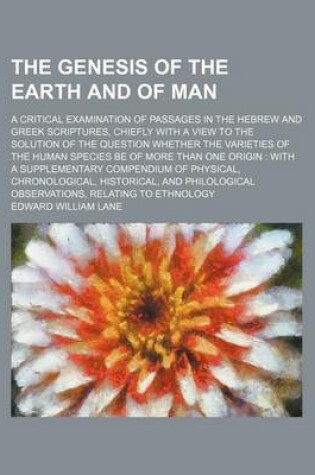 Cover of The Genesis of the Earth and of Man; A Critical Examination of Passages in the Hebrew and Greek Scriptures, Chiefly with a View to the Solution of the Question Whether the Varieties of the Human Species Be of More Than One Origin with a Supplementary Compendiu