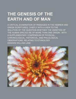 Book cover for The Genesis of the Earth and of Man; A Critical Examination of Passages in the Hebrew and Greek Scriptures, Chiefly with a View to the Solution of the Question Whether the Varieties of the Human Species Be of More Than One Origin with a Supplementary Compendiu