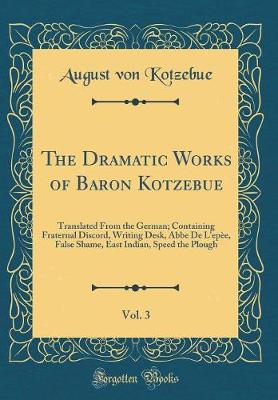 Book cover for The Dramatic Works of Baron Kotzebue, Vol. 3: Translated From the German; Containing Fraternal Discord, Writing Desk, Abbe De L'epèe, False Shame, East Indian, Speed the Plough (Classic Reprint)
