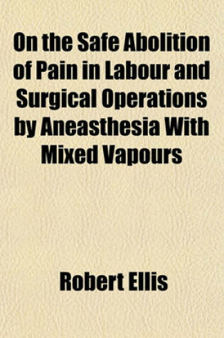 Cover of On the Safe Abolition of Pain in Labour and Surgical Operations by Aneasthesia with Mixed Vapours