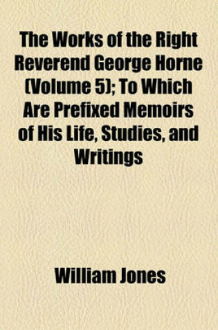 Cover of The Works of the Right Reverend George Horne Volume 5; To Which Are Prefixed Memoirs of His Life, Studies, and Writings