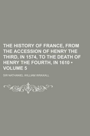 Cover of The History of France, from the Accession of Henry the Third, in 1574, to the Death of Henry the Fourth, in 1610 (Volume 5)
