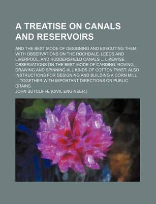 Book cover for A Treatise on Canals and Reservoirs; And the Best Mode of Designing and Executing Them with Observations on the Rochdale, Leeds and Liverpool, and Huddersfield Canals Likewise Observations on the Best Mode of Carding, Roving, Drawing and Spinning All Kinds o