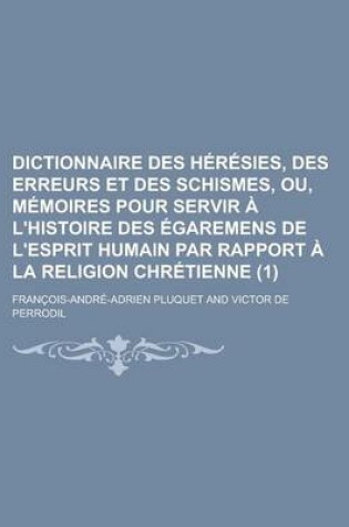 Cover of Dictionnaire Des Heresies, Des Erreurs Et Des Schismes, Ou, Memoires Pour Servir A L'Histoire Des Egaremens de L'Esprit Humain Par Rapport a la Religi