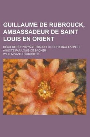 Cover of Guillaume de Rubrouck, Ambassadeur de Saint Louis En Orient; Recit de Son Voyage Traduit de L'Original Latin Et Annote Par Louis de Backer