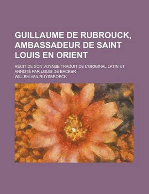 Book cover for Guillaume de Rubrouck, Ambassadeur de Saint Louis En Orient; Recit de Son Voyage Traduit de L'Original Latin Et Annote Par Louis de Backer