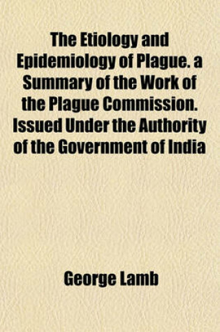 Cover of The Etiology and Epidemiology of Plague. a Summary of the Work of the Plague Commission. Issued Under the Authority of the Government of India