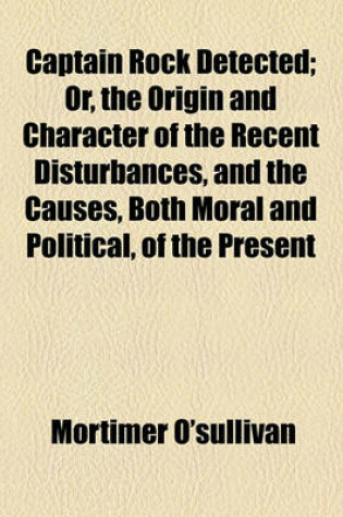 Cover of Captain Rock Detected; Or, the Origin and Character of the Recent Disturbances, and the Causes, Both Moral and Political, of the Present Alarming Condition of the South and West of Ireland, Fully and Fairly Considered and Exposed