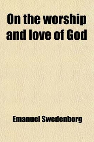 Cover of On the Worship and Love of God; Treating of the Birth of the Earth, of Paradise, and of Living Creatures, Also of the Nativity, the Infancy, and the Love of the First-Begotten, or Adam. Tr. from the Original Latin of Emanuel Swedenborg