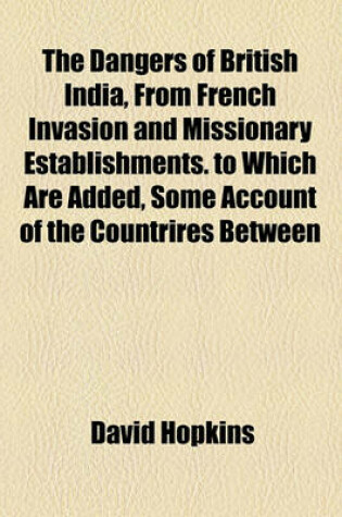 Cover of The Dangers of British India, from French Invasion and Missionary Establishments. to Which Are Added, Some Account of the Countrires Between