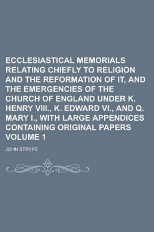 Cover of Ecclesiastical Memorials Relating Chiefly to Religion and the Reformation of It, and the Emergencies of the Church of England Under K. Henry VIII., K. Edward VI., and Q. Mary I., with Large Appendices Containing Original Papers Volume 1