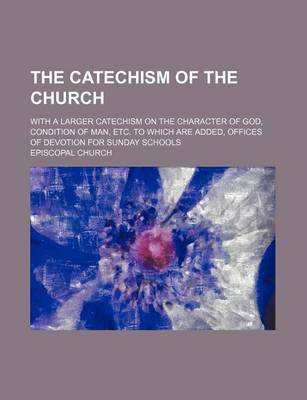 Book cover for The Catechism of the Church; With a Larger Catechism on the Character of God, Condition of Man, Etc. to Which Are Added, Offices of Devotion for Sunday Schools