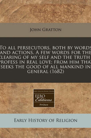 Cover of To All Persecutors, Both by Words and Actions. a Few Words for the Clearing of My Self and the Truth I Profess in Real Love; From Him That Seeks the Good of All Mankind in General (1682)