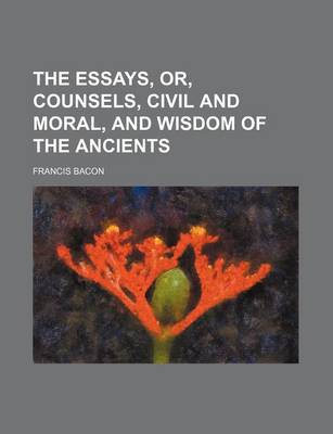 Book cover for The Essays, Or, Counsels, Civil and Moral, and Wisdom of the Ancients