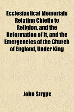 Cover of Ecclesiastical Memorials, Relating Chiefly to Religion, and the Reformation of It, and the Emergencies of the Church of England, Under King