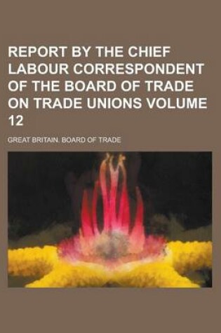 Cover of Report by the Chief Labour Correspondent of the Board of Trade on Trade Unions Volume 12